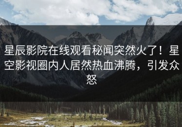 星辰影院在线观看秘闻突然火了！星空影视圈内人居然热血沸腾，引发众怒