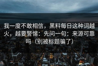 我一度不敢相信，黑料每日这种词越火，越要警惕：先问一句：来源可靠吗（别被标题骗了）