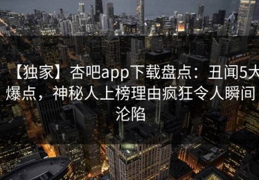 【独家】杏吧app下载盘点：丑闻5大爆点，神秘人上榜理由疯狂令人瞬间沦陷