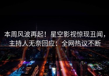 本周风波再起！星空影视惊现丑闻，主持人无奈回应：全网热议不断