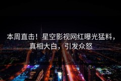 本周直击！星空影视网红曝光猛料，真相大白，引发众怒