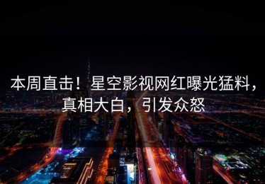 本周直击！星空影视网红曝光猛料，真相大白，引发众怒