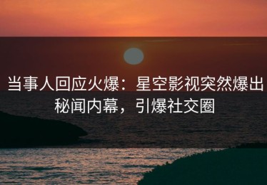 当事人回应火爆：星空影视突然爆出秘闻内幕，引爆社交圈