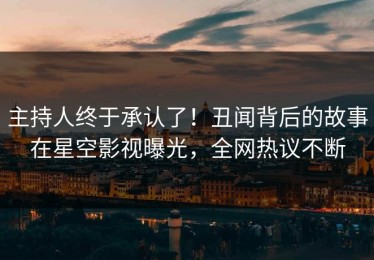 主持人终于承认了！丑闻背后的故事在星空影视曝光，全网热议不断