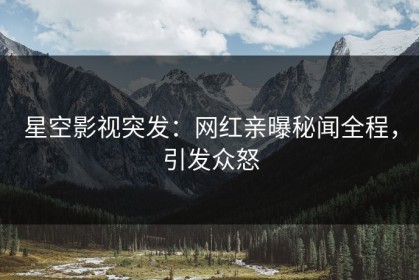 星空影视突发：网红亲曝秘闻全程，引发众怒