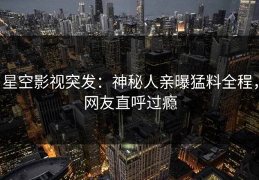 星空影视突发：神秘人亲曝猛料全程，网友直呼过瘾