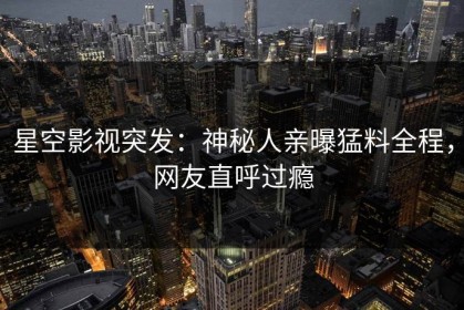 星空影视突发：神秘人亲曝猛料全程，网友直呼过瘾