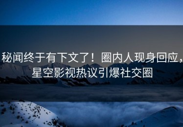 秘闻终于有下文了！圈内人现身回应，星空影视热议引爆社交圈