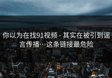 你以为在找91视频 - 其实在被引到谣言传播…这条链接最危险