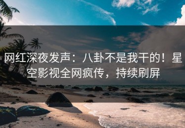 网红深夜发声：八卦不是我干的！星空影视全网疯传，持续刷屏