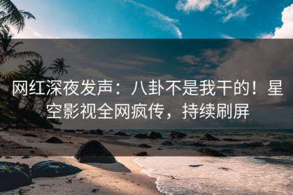 网红深夜发声：八卦不是我干的！星空影视全网疯传，持续刷屏