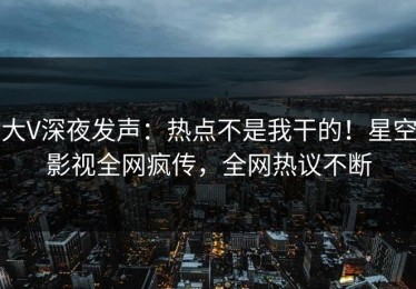 大V深夜发声：热点不是我干的！星空影视全网疯传，全网热议不断