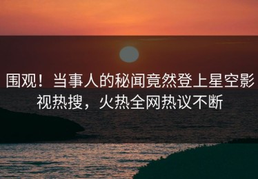 围观！当事人的秘闻竟然登上星空影视热搜，火热全网热议不断