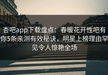 杏吧app下载盘点：春暖花开性吧有你5条亲测有效秘诀，明星上榜理由罕见令人惊艳全场