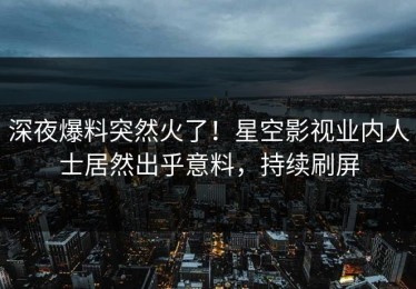 深夜爆料突然火了！星空影视业内人士居然出乎意料，持续刷屏