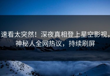 速看太突然！深夜真相登上星空影视，神秘人全网热议，持续刷屏