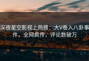 深夜星空影视上热搜：大V卷入八卦事件，全网疯传，评论数破万