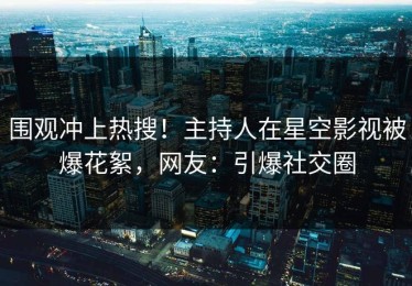 围观冲上热搜！主持人在星空影视被爆花絮，网友：引爆社交圈