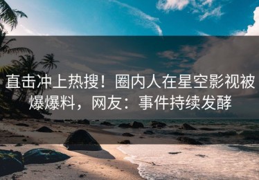 直击冲上热搜！圈内人在星空影视被爆爆料，网友：事件持续发酵