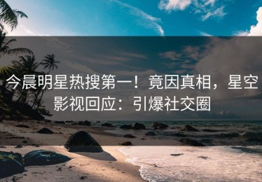 今晨明星热搜第一！竟因真相，星空影视回应：引爆社交圈