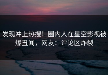 发现冲上热搜！圈内人在星空影视被爆丑闻，网友：评论区炸裂