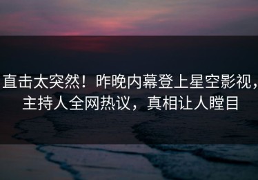 直击太突然！昨晚内幕登上星空影视，主持人全网热议，真相让人瞠目