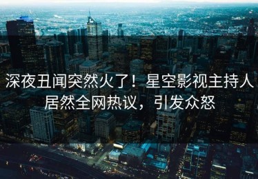 深夜丑闻突然火了！星空影视主持人居然全网热议，引发众怒