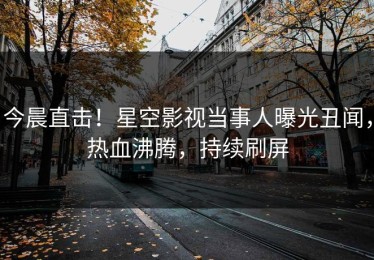 今晨直击！星空影视当事人曝光丑闻，热血沸腾，持续刷屏
