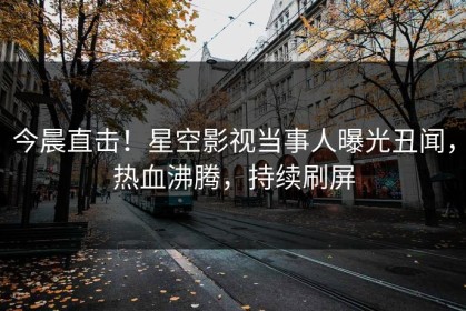 今晨直击！星空影视当事人曝光丑闻，热血沸腾，持续刷屏