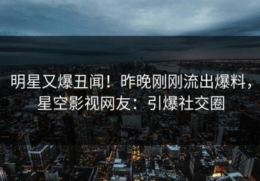 明星又爆丑闻！昨晚刚刚流出爆料，星空影视网友：引爆社交圈