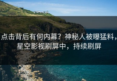 点击背后有何内幕？神秘人被曝猛料，星空影视刷屏中，持续刷屏