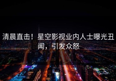 清晨直击！星空影视业内人士曝光丑闻，引发众怒