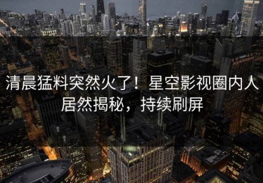 清晨猛料突然火了！星空影视圈内人居然揭秘，持续刷屏