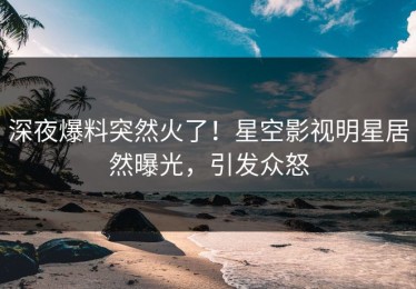 深夜爆料突然火了！星空影视明星居然曝光，引发众怒
