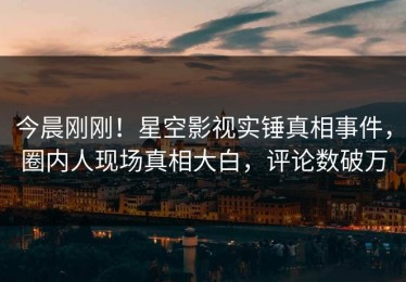 今晨刚刚！星空影视实锤真相事件，圈内人现场真相大白，评论数破万