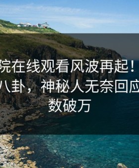 星辰影院在线观看风波再起！星空影视惊现八卦，神秘人无奈回应：评论数破万