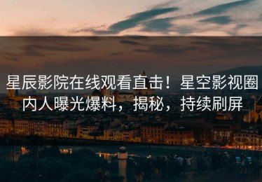 星辰影院在线观看直击！星空影视圈内人曝光爆料，揭秘，持续刷屏