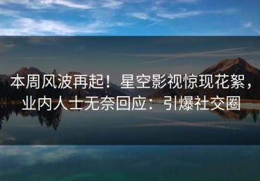 本周风波再起！星空影视惊现花絮，业内人士无奈回应：引爆社交圈