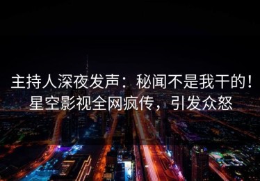 主持人深夜发声：秘闻不是我干的！星空影视全网疯传，引发众怒