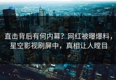 直击背后有何内幕？网红被曝爆料，星空影视刷屏中，真相让人瞠目