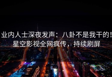 业内人士深夜发声：八卦不是我干的！星空影视全网疯传，持续刷屏