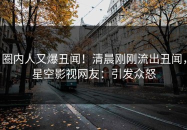 圈内人又爆丑闻！清晨刚刚流出丑闻，星空影视网友：引发众怒