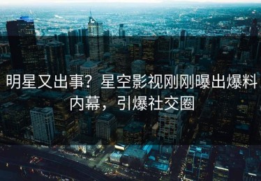 明星又出事？星空影视刚刚曝出爆料内幕，引爆社交圈