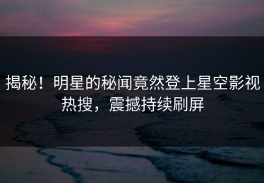 揭秘！明星的秘闻竟然登上星空影视热搜，震撼持续刷屏