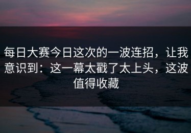 每日大赛今日这次的一波连招，让我意识到：这一幕太戳了太上头，这波值得收藏