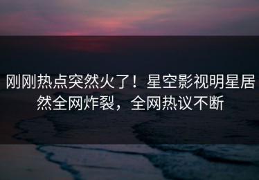 刚刚热点突然火了！星空影视明星居然全网炸裂，全网热议不断