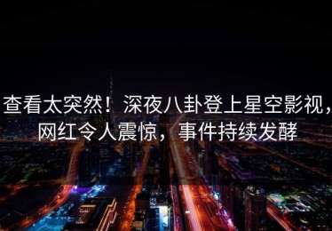 查看太突然！深夜八卦登上星空影视，网红令人震惊，事件持续发酵