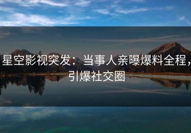 星空影视突发：当事人亲曝爆料全程，引爆社交圈