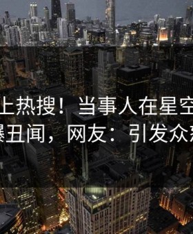 深扒冲上热搜！当事人在星空影视被爆丑闻，网友：引发众怒