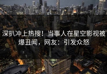 深扒冲上热搜！当事人在星空影视被爆丑闻，网友：引发众怒